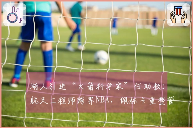 湖人引进“火箭科学家”任助教：航天工程师跨界NBA，佩林卡重整管理层显现“认知反差”