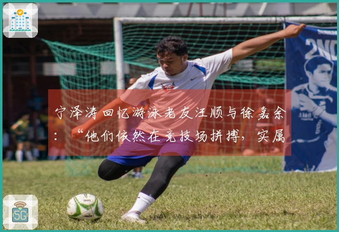 宁泽涛回忆游泳老友汪顺与徐嘉余：“他们依然在竞技场拼搏，实属不易！”