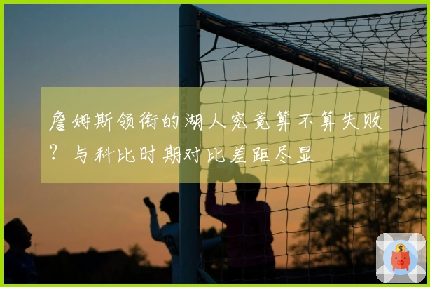 詹姆斯领衔的湖人究竟算不算失败？与科比时期对比差距尽显